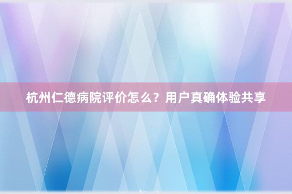 杭州仁德病院评价怎么？用户真确体验共享