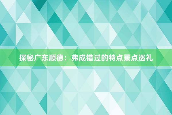 探秘广东顺德：弗成错过的特点景点巡礼